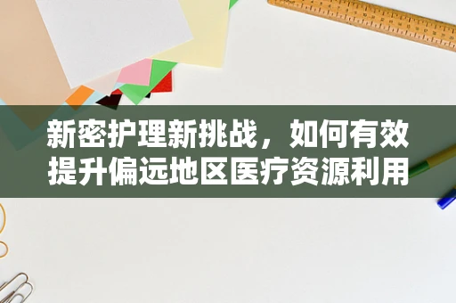 新密护理新挑战，如何有效提升偏远地区医疗资源利用率？