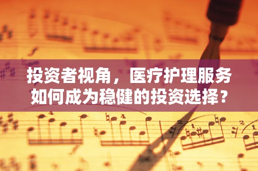 投资者视角，医疗护理服务如何成为稳健的投资选择？