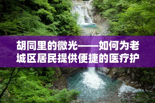胡同里的微光——如何为老城区居民提供便捷的医疗护理服务？