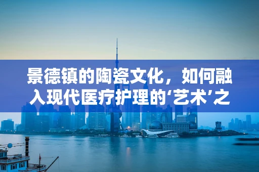 景德镇的陶瓷文化，如何融入现代医疗护理的‘艺术’之中？