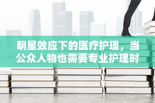 明星效应下的医疗护理，当公众人物也需要专业护理时