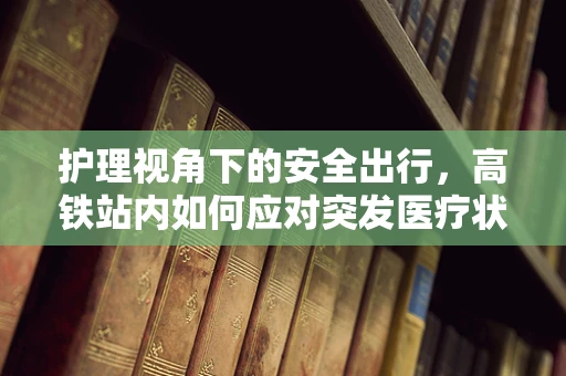 护理视角下的安全出行，高铁站内如何应对突发医疗状况？