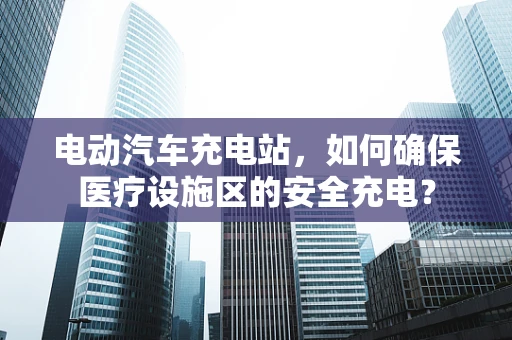 电动汽车充电站，如何确保医疗设施区的安全充电？