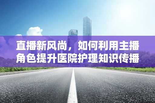 直播新风尚，如何利用主播角色提升医院护理知识传播的效率？