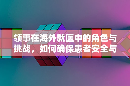 领事在海外就医中的角色与挑战，如何确保患者安全与信息畅通？