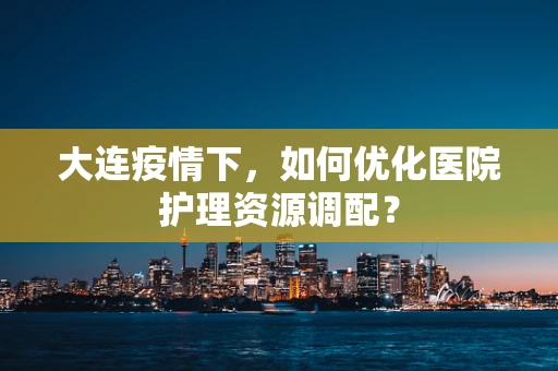 大连疫情下，如何优化医院护理资源调配？