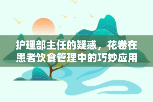 护理部主任的疑惑，花卷在患者饮食管理中的巧妙应用