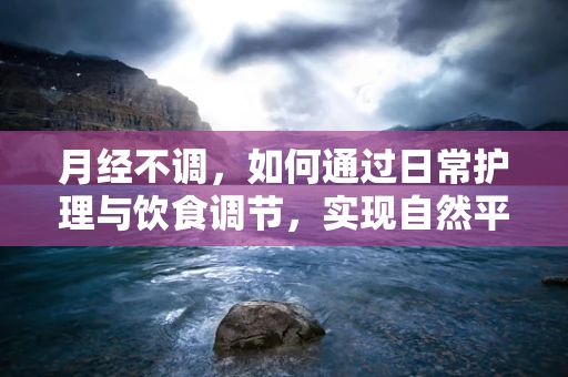 月经不调，如何通过日常护理与饮食调节，实现自然平衡？