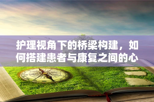 护理视角下的桥梁构建，如何搭建患者与康复之间的心桥？