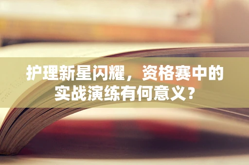 护理新星闪耀，资格赛中的实战演练有何意义？