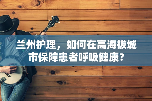 兰州护理，如何在高海拔城市保障患者呼吸健康？