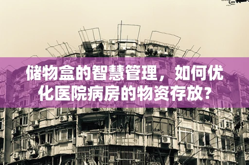 储物盒的智慧管理，如何优化医院病房的物资存放？