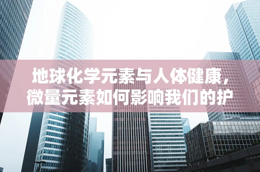地球化学元素与人体健康，微量元素如何影响我们的护理实践？