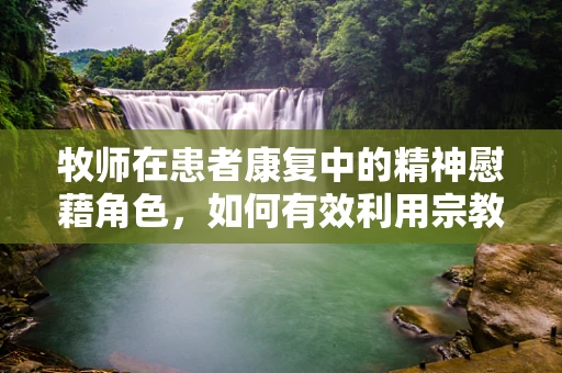 牧师在患者康复中的精神慰藉角色，如何有效利用宗教信仰的力量？