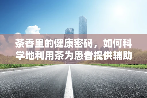 茶香里的健康密码，如何科学地利用茶为患者提供辅助护理？