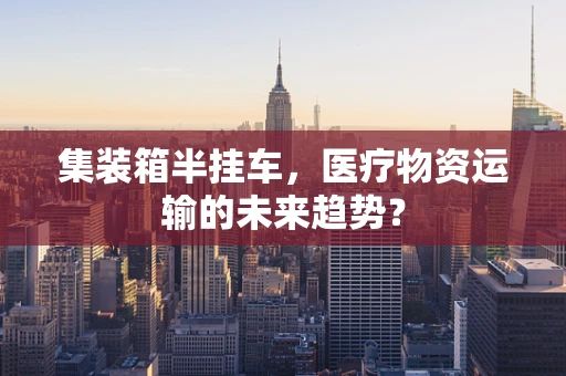 集装箱半挂车，医疗物资运输的未来趋势？