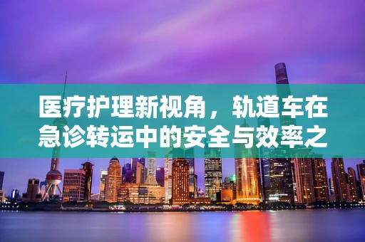 医疗护理新视角，轨道车在急诊转运中的安全与效率之问