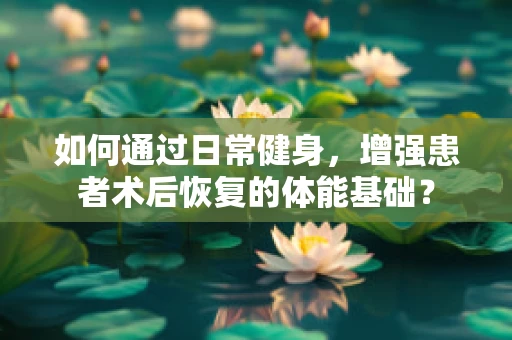 如何通过日常健身，增强患者术后恢复的体能基础？