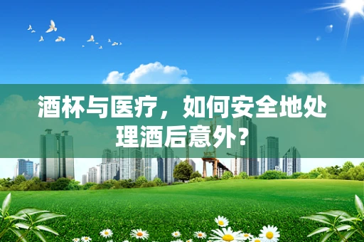 酒杯与医疗，如何安全地处理酒后意外？