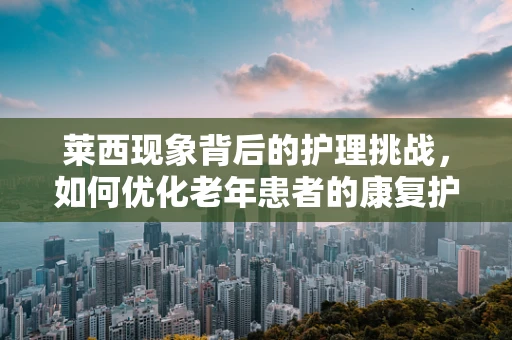 莱西现象背后的护理挑战，如何优化老年患者的康复护理？