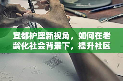 宜都护理新视角，如何在老龄化社会背景下，提升社区老年人的居家护理服务？