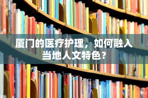 厦门的医疗护理，如何融入当地人文特色？