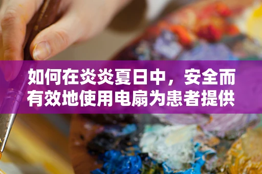 如何在炎炎夏日中，安全而有效地使用电扇为患者提供舒适环境？