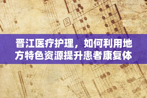 晋江医疗护理，如何利用地方特色资源提升患者康复体验？