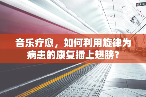 音乐疗愈，如何利用旋律为病患的康复插上翅膀？