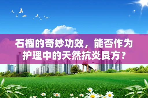 石榴的奇妙功效，能否作为护理中的天然抗炎良方？