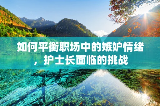 如何平衡职场中的嫉妒情绪，护士长面临的挑战