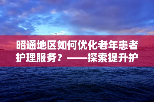 昭通地区如何优化老年患者护理服务？——探索提升护理质量的策略