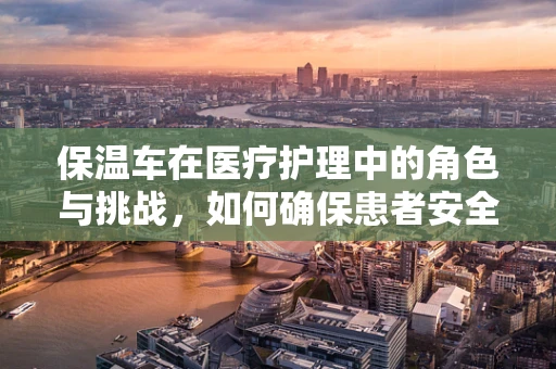 保温车在医疗护理中的角色与挑战，如何确保患者安全与舒适？