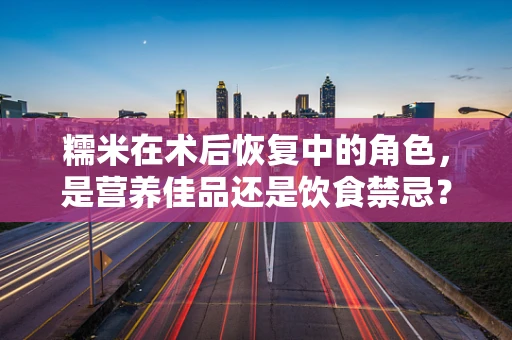 糯米在术后恢复中的角色，是营养佳品还是饮食禁忌？