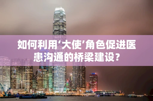 如何利用‘大使’角色促进医患沟通的桥梁建设？