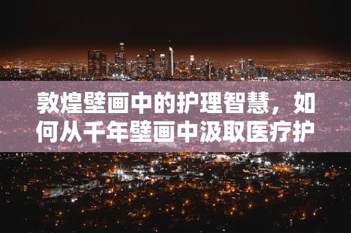 敦煌壁画中的护理智慧，如何从千年壁画中汲取医疗护理的灵感？