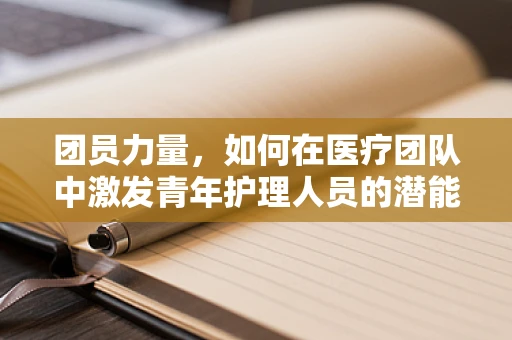 团员力量，如何在医疗团队中激发青年护理人员的潜能与凝聚力？