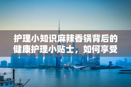护理小知识麻辣香锅背后的健康护理小贴士，如何享受美味不伤身？
