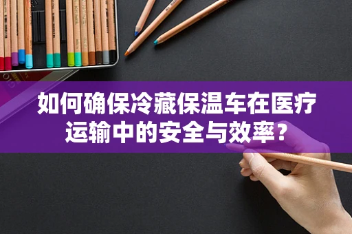 如何确保冷藏保温车在医疗运输中的安全与效率？