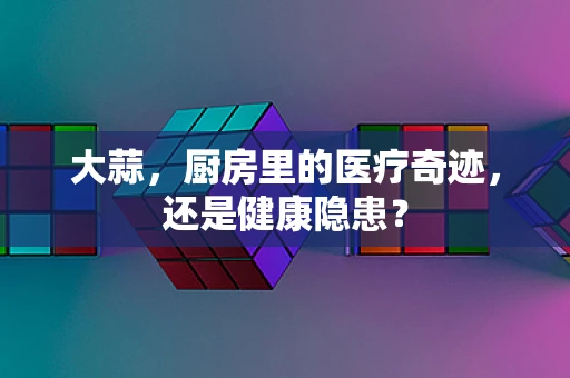 大蒜，厨房里的医疗奇迹，还是健康隐患？