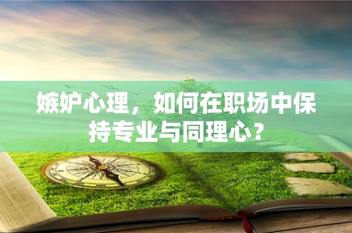 嫉妒心理，如何在职场中保持专业与同理心？