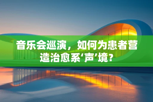 音乐会巡演，如何为患者营造治愈系‘声’境？