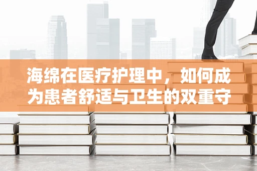 海绵在医疗护理中，如何成为患者舒适与卫生的双重守护者？
