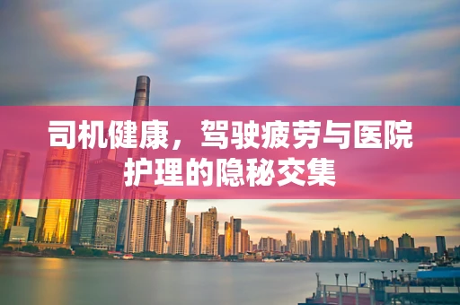 司机健康，驾驶疲劳与医院护理的隐秘交集