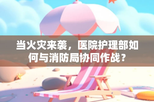当火灾来袭，医院护理部如何与消防局协同作战？