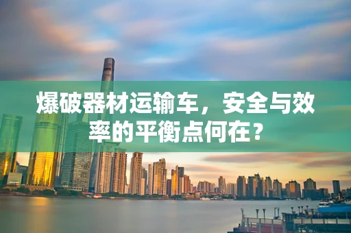 爆破器材运输车，安全与效率的平衡点何在？