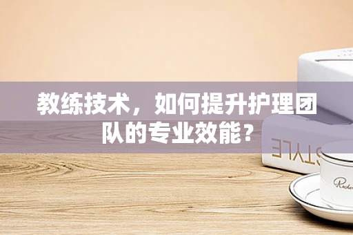 教练技术，如何提升护理团队的专业效能？