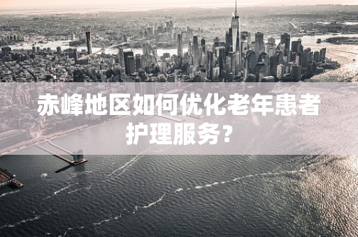 赤峰地区如何优化老年患者护理服务？