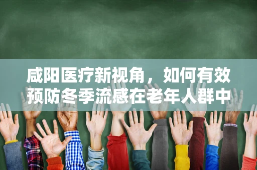 咸阳医疗新视角，如何有效预防冬季流感在老年人群中的高发？