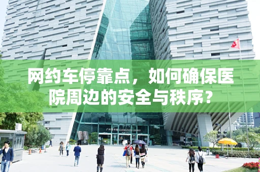 网约车停靠点，如何确保医院周边的安全与秩序？